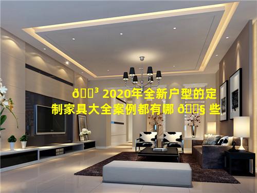 🌳 2020年全新户型的定制家具大全案例都有哪 🐧 些